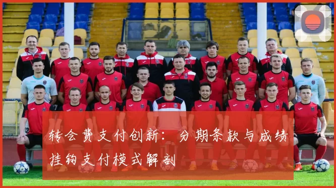 转会费支付创新：分期条款与成绩挂钩支付模式解剖
