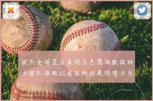 波杰全明星后表现出色圆满数据助力球队领跑比肩东约班展现潜力与实力