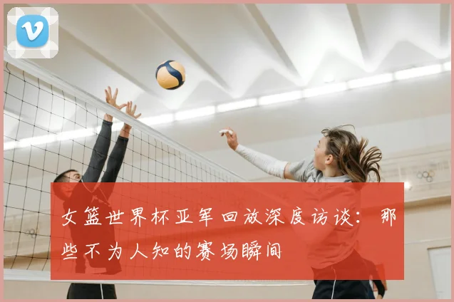 女篮世界杯亚军回放深度访谈:那些不为人知的赛场瞬间