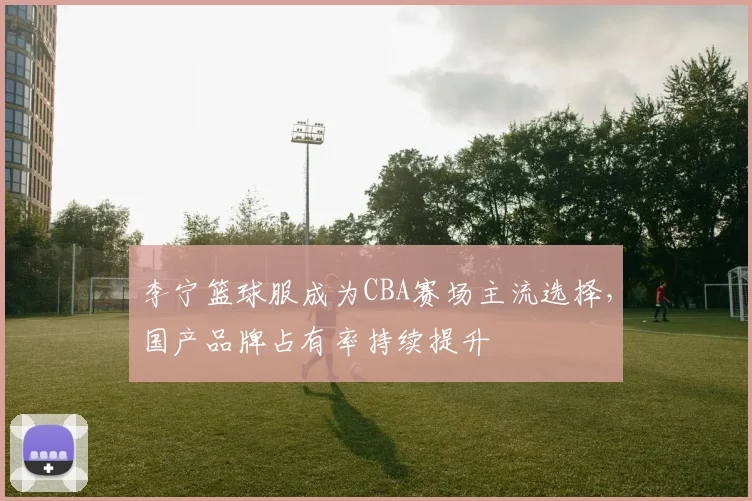 李宁篮球服成为CBA赛场主流选择，国产品牌占有率持续提升