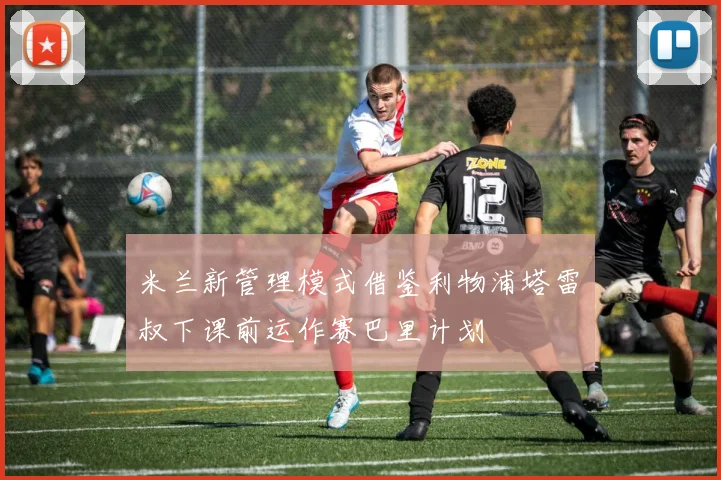 米兰新管理模式借鉴利物浦塔雷囧叔下课前运作赛巴里计划