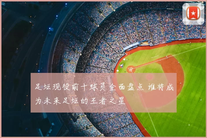 足坛现役前十球员全面盘点 谁将成为未来足坛的王者之星