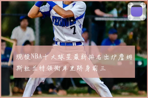 现役NBA十大球星最新排名出炉詹姆斯杜兰特领衔库里跻身前三