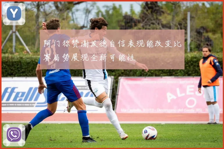 阿门称赞谢泼德自信表现能改变比赛局势展现全新可能性