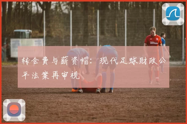 转会费与薪资帽：现代足球财政公平法案再审视