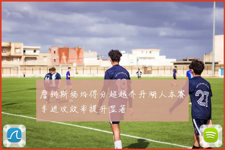 詹姆斯场均得分超越乔丹湖人本赛季进攻效率提升显著