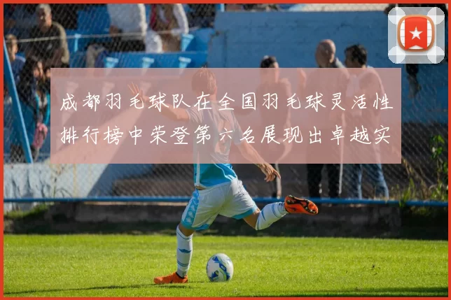 成都羽毛球队在全国羽毛球灵活性排行榜中荣登第六名展现出卓越实力与潜力