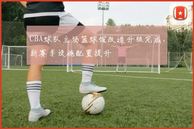 CBA球队主场篮球馆改造升级完成，新赛季设施配置提升