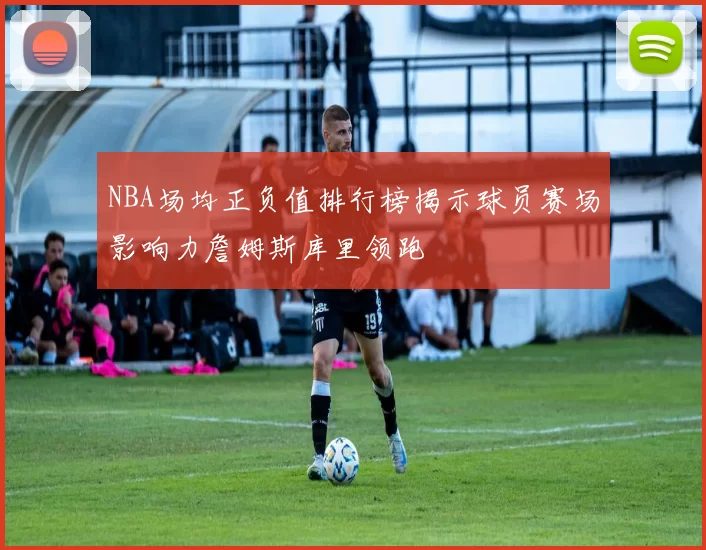 NBA场均正负值排行榜揭示球员赛场影响力詹姆斯库里领跑