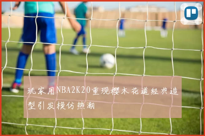 玩家用NBA2K20重现樱木花道经典造型引发模仿热潮