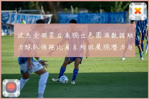 波杰全明星后表现出色圆满数据助力球队领跑比肩东约班展现潜力与实力