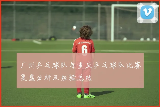 广州乒乓球队与重庆乒乓球队比赛复盘分析及经验总结