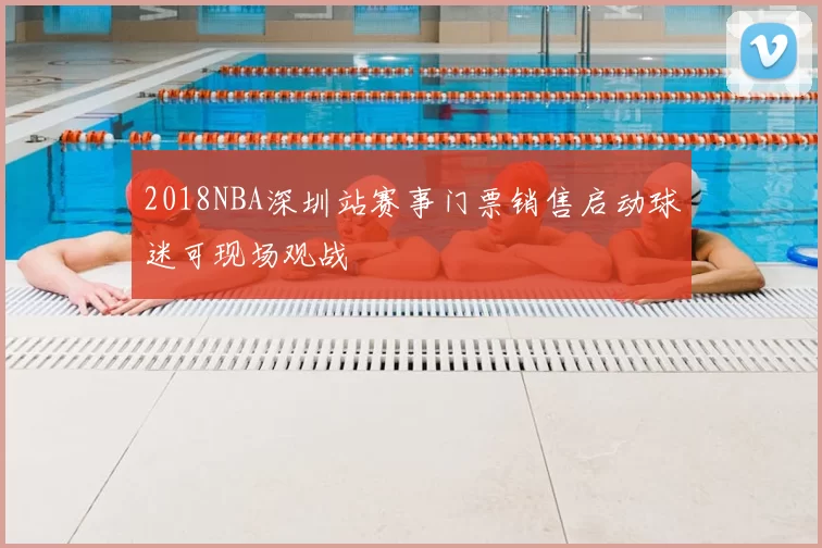 2018NBA深圳站赛事门票销售启动球迷可现场观战