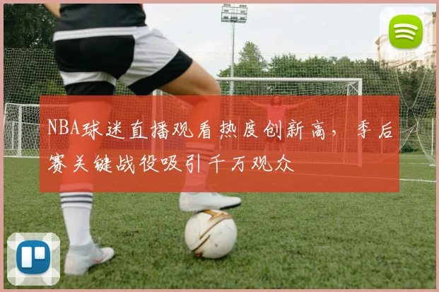 NBA球迷直播观看热度创新高，季后赛关键战役吸引千万观众