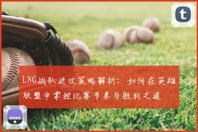 LNG战队进攻策略解析：如何在英雄联盟中掌控比赛节奏与胜利之道