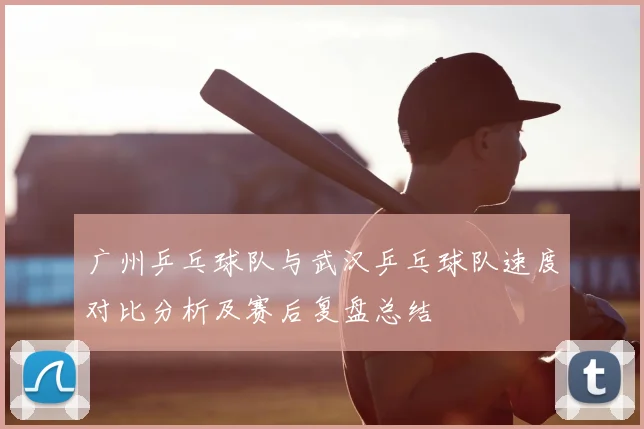 广州乒乓球队与武汉乒乓球队速度对比分析及赛后复盘总结