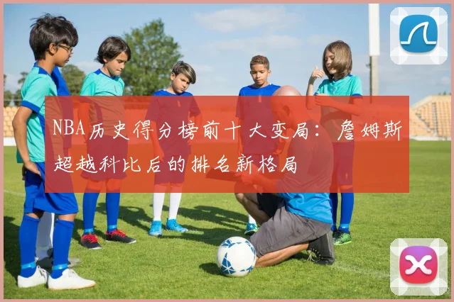 NBA历史得分榜前十大变局：詹姆斯超越科比后的排名新格局