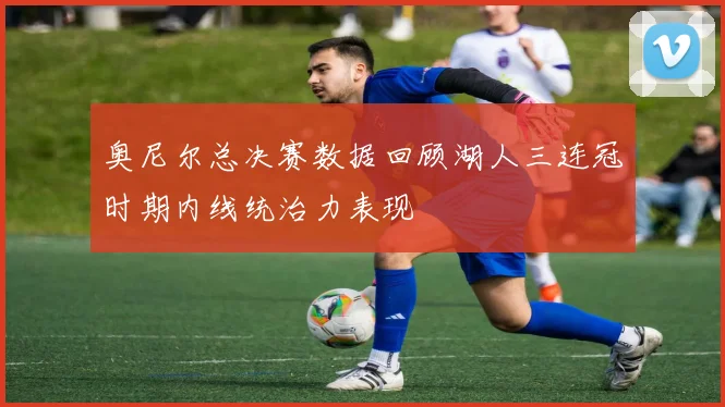 奥尼尔总决赛数据回顾湖人三连冠时期内线统治力表现