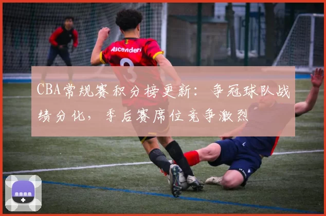 CBA常规赛积分榜更新：争冠球队战绩分化，季后赛席位竞争激烈