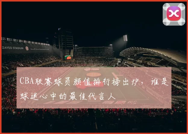 CBA联赛球员颜值排行榜出炉，谁是球迷心中的最佳代言人