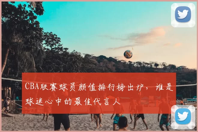 CBA联赛球员颜值排行榜出炉，谁是球迷心中的最佳代言人