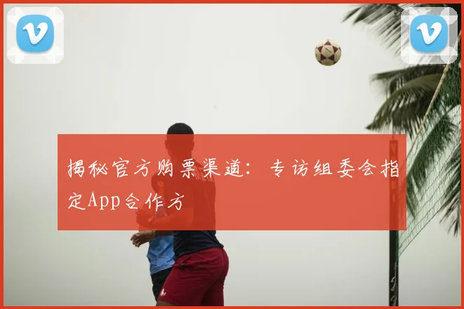 揭秘官方购票渠道:专访组委会指定App合作方